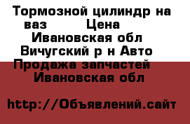 Тормозной цилиндр на ваз 2110 › Цена ­ 200 - Ивановская обл., Вичугский р-н Авто » Продажа запчастей   . Ивановская обл.